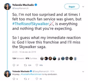 Yolanda Machado, de veículos como The Wrap e The Los Angeles Times: "Então, não fiquei tão surpresa e achei que tinha muito serviço para os fãs, mas Ascensão Skywalker é tudo e nada do que se espera do filme. Acho que minha reação imediata é: Deus, eu amo essa franquia e vou sentir falta da saga Skywalker"